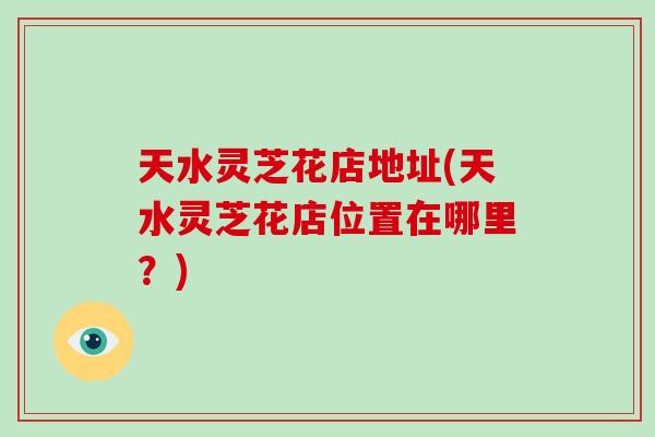 天水灵芝花店地址(天水灵芝花店位置在哪里？)