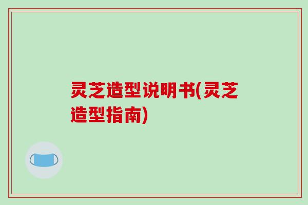 灵芝造型说明书(灵芝造型指南)