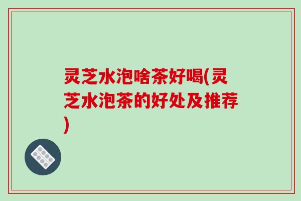 灵芝水泡啥茶好喝(灵芝水泡茶的好处及推荐)