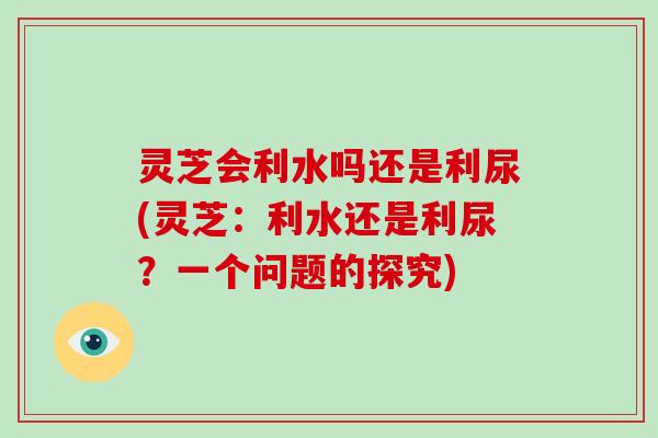 灵芝会利水吗还是利尿(灵芝：利水还是利尿？一个问题的探究)
