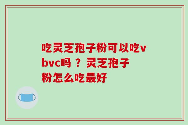 吃灵芝孢子粉可以吃vbvc吗 ？灵芝孢子粉怎么吃好