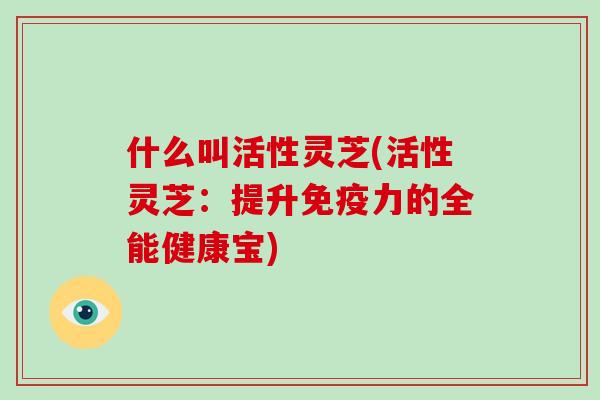 什么叫活性灵芝(活性灵芝：提升免疫力的全能健康宝)