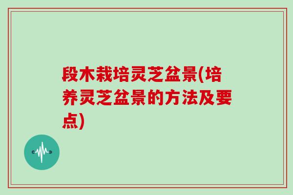 段木栽培灵芝盆景(培养灵芝盆景的方法及要点)