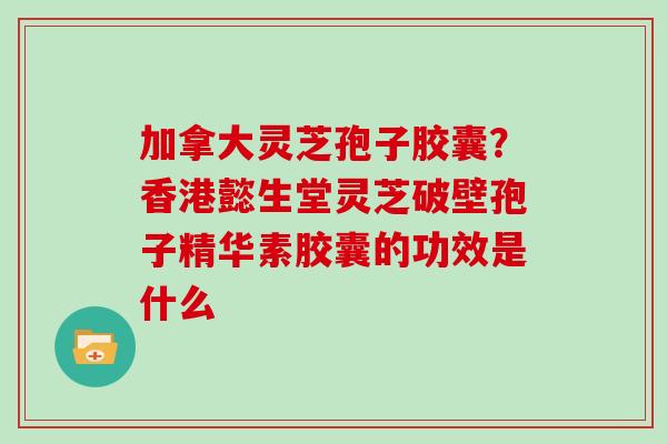 加拿大灵芝孢子胶囊？香港懿生堂灵芝破壁孢子精华素胶囊的功效是什么