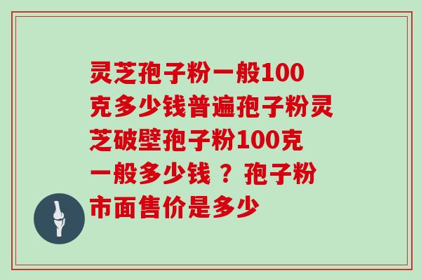 灵芝孢子粉一般100克多少钱普遍孢子粉灵芝破壁孢子粉100克一般多少钱 ？孢子粉市面售价是多少
