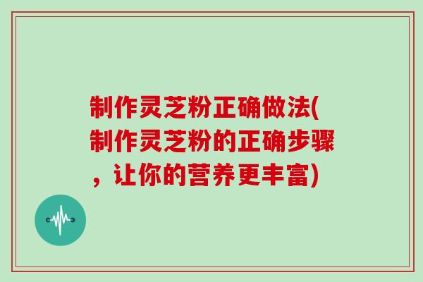 制作灵芝粉正确做法(制作灵芝粉的正确步骤，让你的营养更丰富)