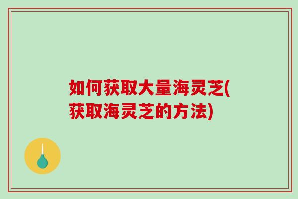 如何获取大量海灵芝(获取海灵芝的方法)