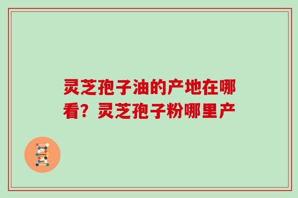 灵芝孢子油的产地在哪看？灵芝孢子粉哪里产