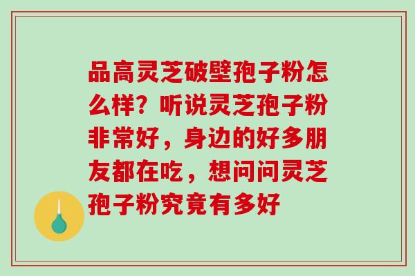 品高灵芝破壁孢子粉怎么样？听说灵芝孢子粉非常好，身边的好多朋友都在吃，想问问灵芝孢子粉究竟有多好