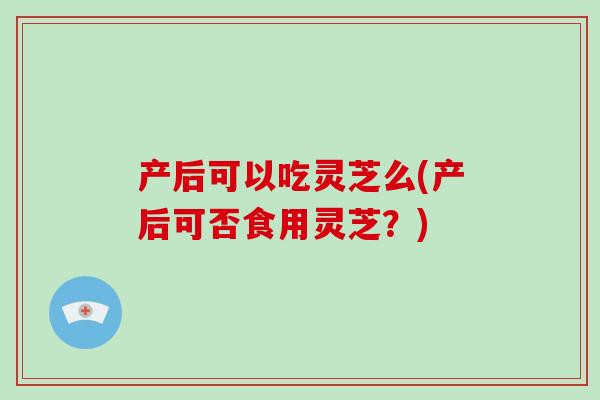 产后可以吃灵芝么(产后可否食用灵芝？)