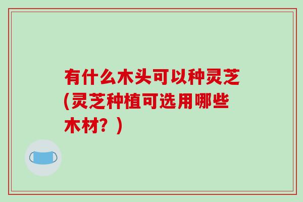 有什么木头可以种灵芝(灵芝种植可选用哪些木材？)