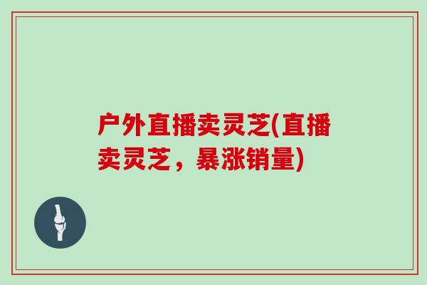 户外直播卖灵芝(直播卖灵芝，暴涨销量)