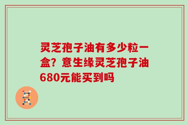 灵芝孢子油有多少粒一盒？意生缘灵芝孢子油680元能买到吗