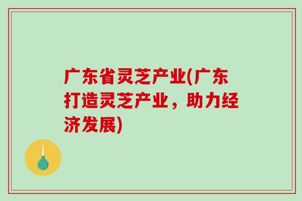 广东省灵芝产业(广东打造灵芝产业，助力经济发展)