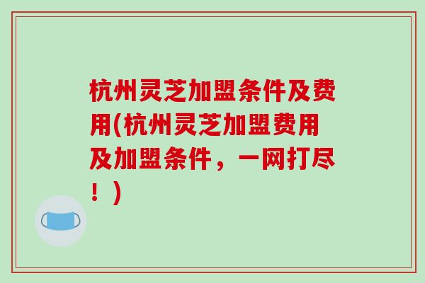杭州灵芝加盟条件及费用(杭州灵芝加盟费用及加盟条件，一网打尽！)