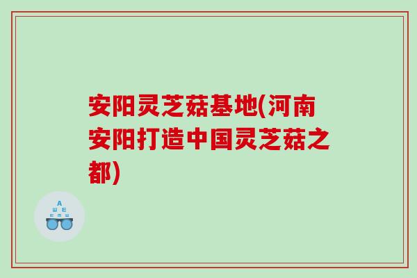 安阳灵芝菇基地(河南安阳打造中国灵芝菇之都)