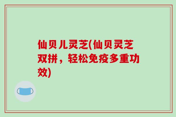 仙贝儿灵芝(仙贝灵芝双拼，轻松免疫多重功效)