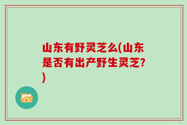 山东有野灵芝么(山东是否有出产野生灵芝？)