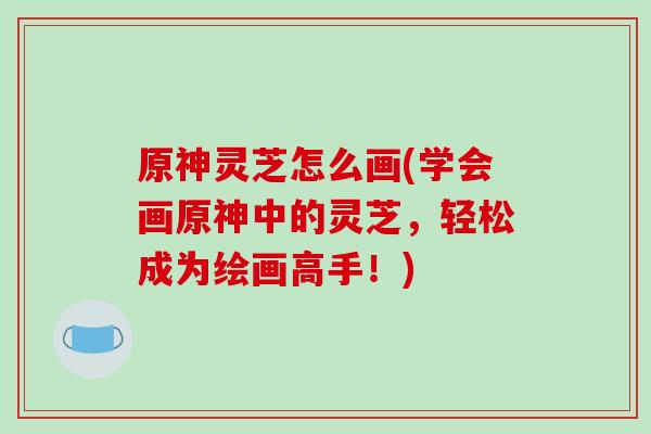 原神灵芝怎么画(学会画原神中的灵芝，轻松成为绘画高手！)