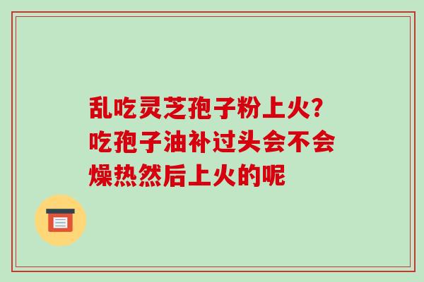 乱吃灵芝孢子粉上火？吃孢子油补过头会不会燥热然后上火的呢