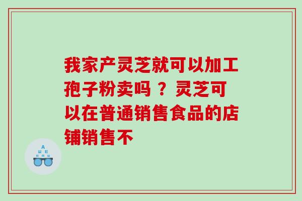 我家产灵芝就可以加工孢子粉卖吗 ？灵芝可以在普通销售食品的店铺销售不