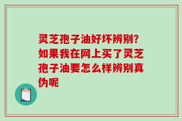 灵芝孢子油好坏辨别？如果我在网上买了灵芝孢子油要怎么样辨别真伪呢