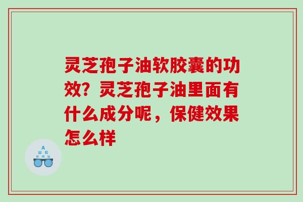 灵芝孢子油软胶囊的功效？灵芝孢子油里面有什么成分呢，保健效果怎么样