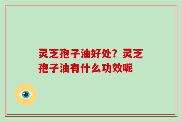 灵芝孢子油好处？灵芝孢子油有什么功效呢