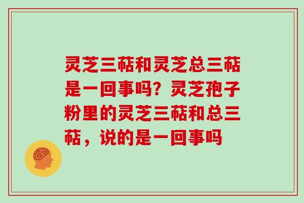 灵芝三萜和灵芝总三萜是一回事吗？灵芝孢子粉里的灵芝三萜和总三萜，说的是一回事吗