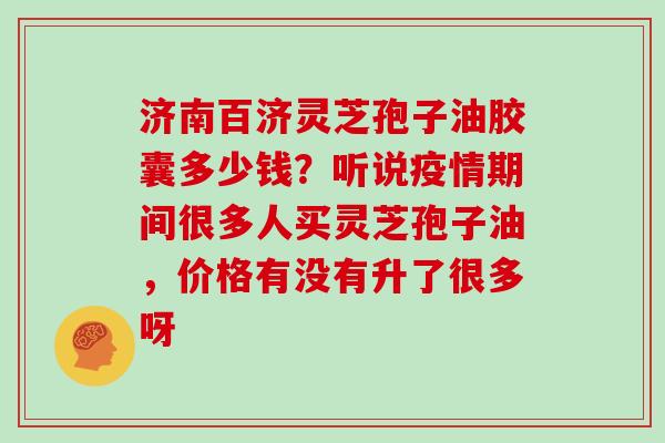 济南百济灵芝孢子油胶囊多少钱？听说疫情期间很多人买灵芝孢子油，价格有没有升了很多呀