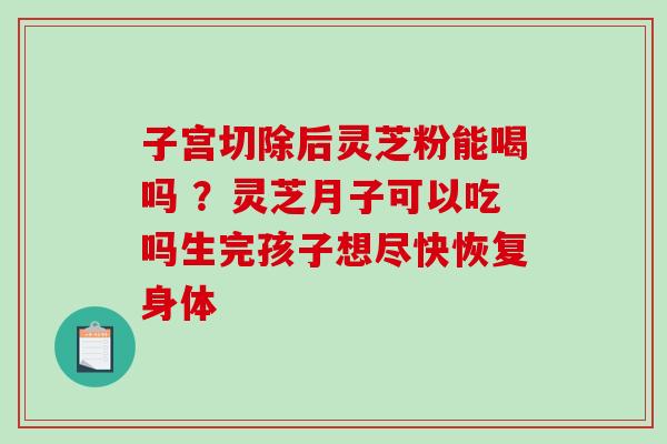 子宫切除后灵芝粉能喝吗 ？灵芝月子可以吃吗生完孩子想尽快恢复身体