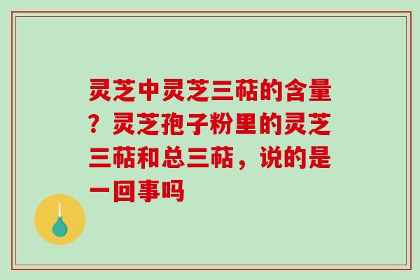 灵芝中灵芝三萜的含量？灵芝孢子粉里的灵芝三萜和总三萜，说的是一回事吗
