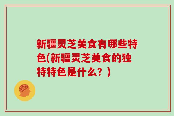 新疆灵芝美食有哪些特色(新疆灵芝美食的独特特色是什么？)