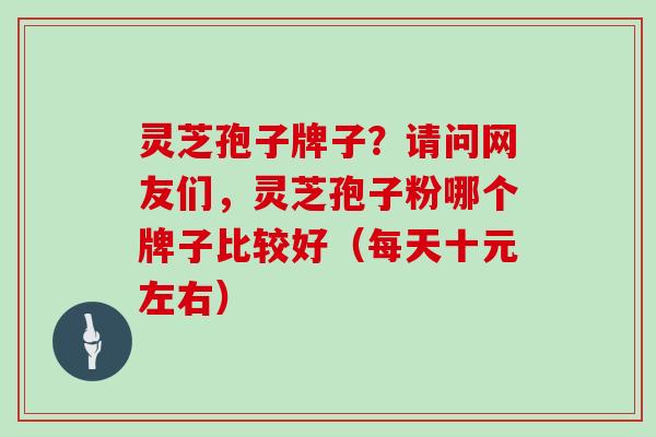 灵芝孢子牌子？请问网友们，灵芝孢子粉哪个牌子比较好（每天十元左右）