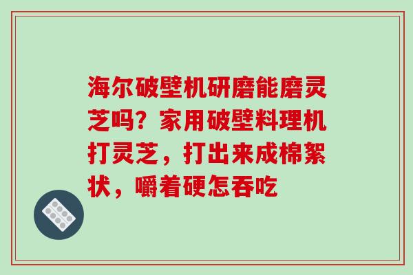 海尔破壁机研磨能磨灵芝吗？家用破壁料理机打灵芝，打出来成棉絮状，嚼着硬怎吞吃