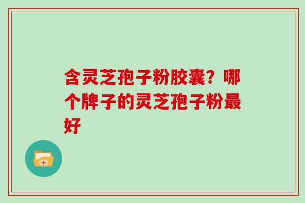 含灵芝孢子粉胶囊？哪个牌子的灵芝孢子粉好