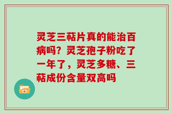 灵芝三萜片真的能百吗？灵芝孢子粉吃了一年了，灵芝多糖、三萜成份含量双高吗
