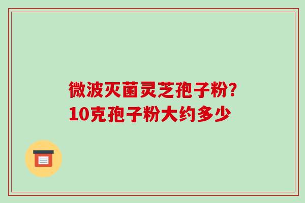 微波灭菌灵芝孢子粉？10克孢子粉大约多少