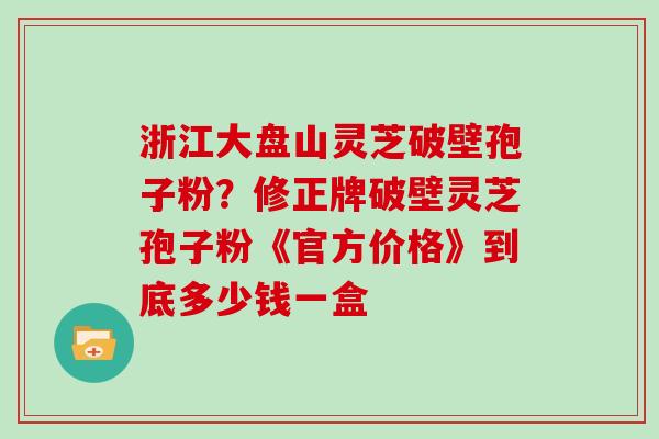 浙江大盘山灵芝破壁孢子粉？修正牌破壁灵芝孢子粉《官方价格》到底多少钱一盒