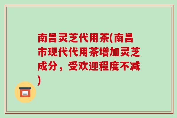 南昌灵芝代用茶(南昌市现代代用茶增加灵芝成分，受欢迎程度不减)