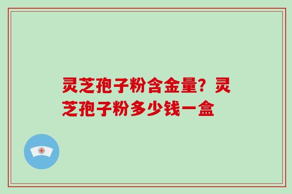 灵芝孢子粉含金量？灵芝孢子粉多少钱一盒