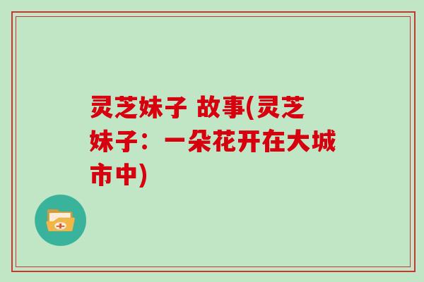 灵芝妹子 故事(灵芝妹子：一朵花开在大城市中)