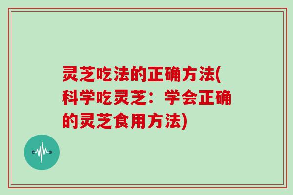 灵芝吃法的正确方法(科学吃灵芝：学会正确的灵芝食用方法)