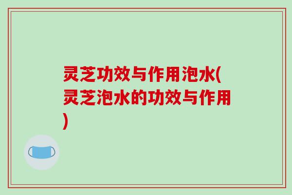 灵芝功效与作用泡水(灵芝泡水的功效与作用)