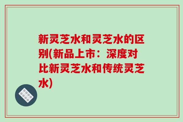 新灵芝水和灵芝水的区别(新品上市：深度对比新灵芝水和传统灵芝水)