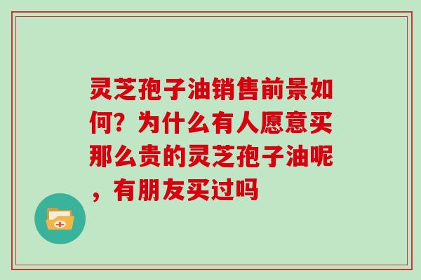 灵芝孢子油销售前景如何？为什么有人愿意买那么贵的灵芝孢子油呢，有朋友买过吗