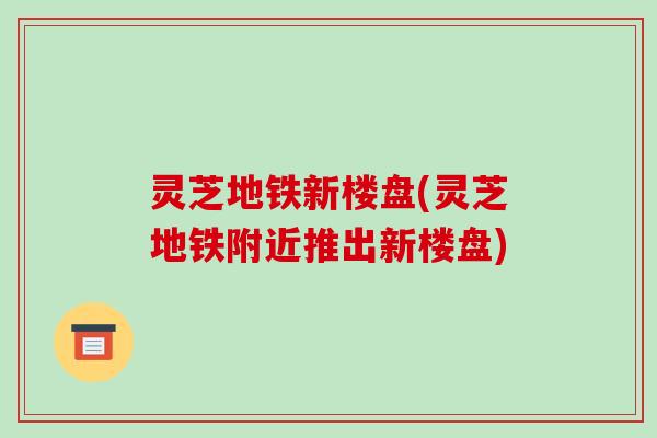 灵芝地铁新楼盘(灵芝地铁附近推出新楼盘)