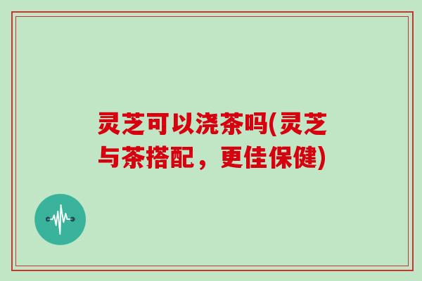 灵芝可以浇茶吗(灵芝与茶搭配，更佳保健)