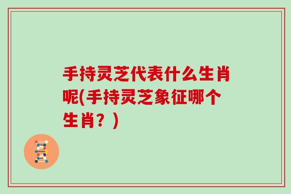 手持灵芝代表什么生肖呢(手持灵芝象征哪个生肖？)
