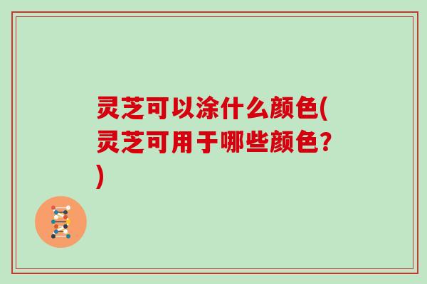 灵芝可以涂什么颜色(灵芝可用于哪些颜色？)